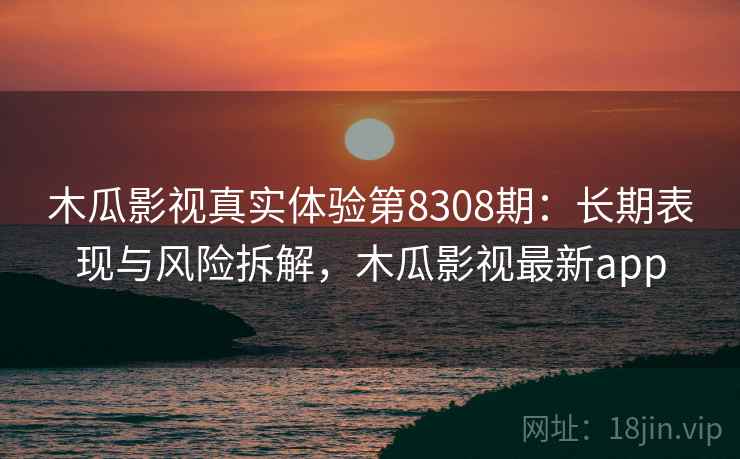 木瓜影视真实体验第8308期：长期表现与风险拆解，木瓜影视最新app
