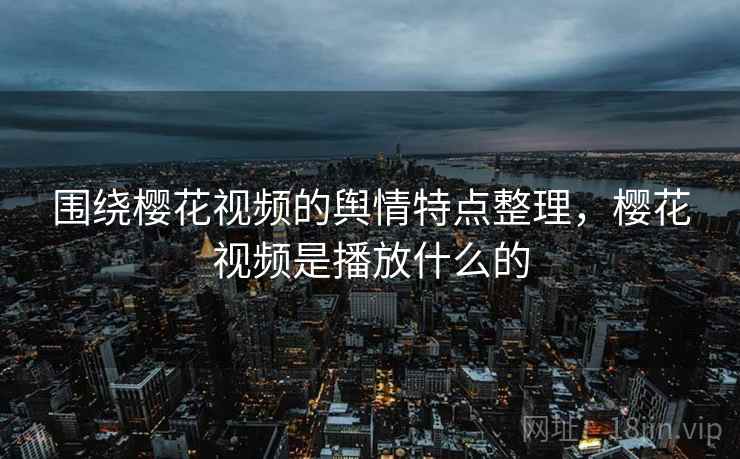 围绕樱花视频的舆情特点整理,樱花视频是播放什么的 围绕樱花视频的舆情特点整理,樱花视频是播放什么的