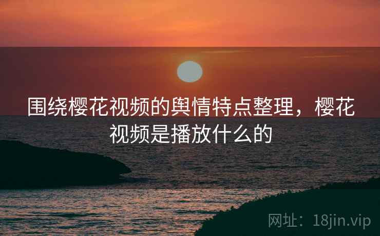 围绕樱花视频的舆情特点整理,樱花视频是播放什么的 围绕樱花视频的舆情特点整理,樱花视频是播放什么的