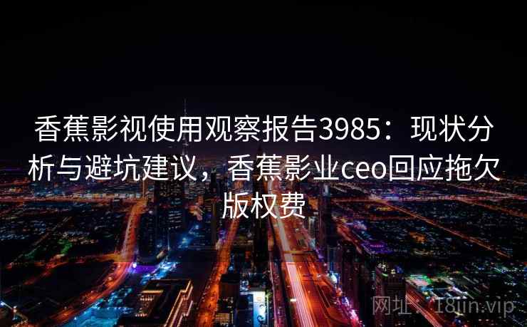 香蕉影视使用观察报告3985:现状分析与避坑建议,香蕉影业ceo回应拖欠版权费 香蕉影视使用观察报告3985:现状分析与避坑建议,香蕉影业ceo回应拖欠版权费