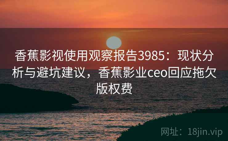 香蕉影视使用观察报告3985:现状分析与避坑建议,香蕉影业ceo回应拖欠版权费 香蕉影视使用观察报告3985:现状分析与避坑建议,香蕉影业ceo回应拖欠版权费