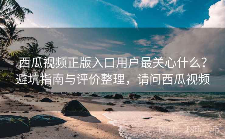 西瓜视频正版入口用户最关心什么?避坑指南与评价整理,请问西瓜视频 西瓜视频正版入口用户最关心什么?避坑指南与评价整理,请问西瓜视频