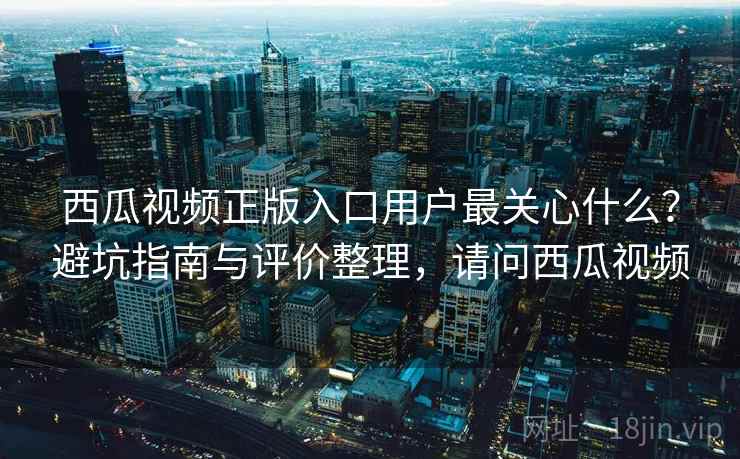 西瓜视频正版入口用户最关心什么?避坑指南与评价整理,请问西瓜视频 西瓜视频正版入口用户最关心什么?避坑指南与评价整理,请问西瓜视频