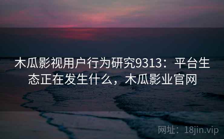 木瓜影视用户行为研究9313:平台生态正在发生什么,木瓜影业官网 木瓜影视用户行为研究9313:平台生态正在发生什么,木瓜影业官网