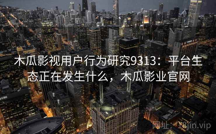 木瓜影视用户行为研究9313:平台生态正在发生什么,木瓜影业官网 木瓜影视用户行为研究9313:平台生态正在发生什么,木瓜影业官网