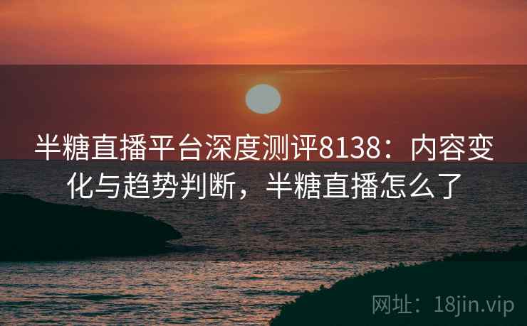 半糖直播平台深度测评8138:内容变化与趋势判断,半糖直播怎么了 半糖直播平台深度测评8138:内容变化与趋势判断,半糖直播怎么了