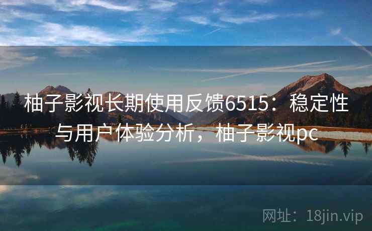柚子影视长期使用反馈6515:稳定性与用户体验分析,柚子影视pc 柚子影视长期使用反馈6515:稳定性与用户体验分析,柚子影视pc