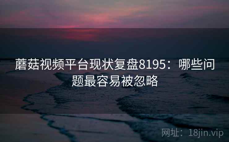 蘑菇视频平台现状复盘8195：哪些问题最容易被忽略