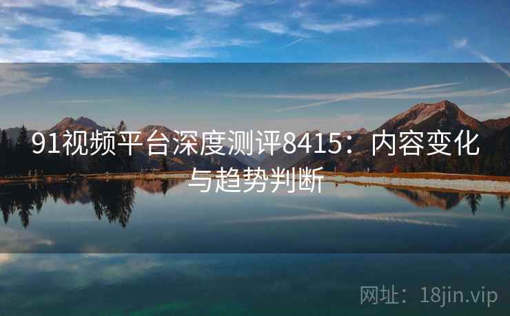 91视频平台深度测评8415:内容变化与趋势判断 91视频平台深度测评8415:内容变化与趋势判断