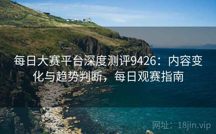 每日大赛平台深度测评9426:内容变化与趋势判断,每日观赛指南 每日大赛平台深度测评9426:内容变化与趋势判断,每日观赛指南