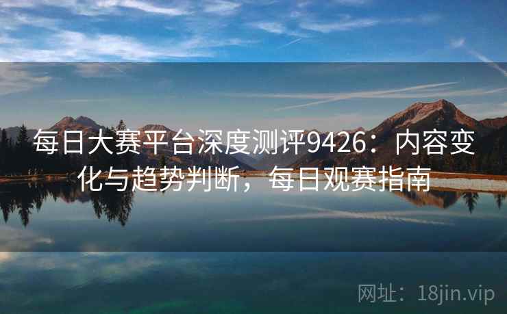 每日大赛平台深度测评9426:内容变化与趋势判断,每日观赛指南 每日大赛平台深度测评9426:内容变化与趋势判断,每日观赛指南