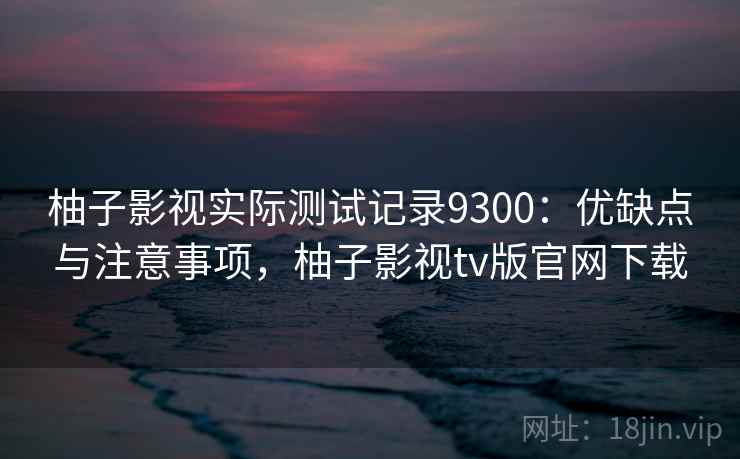 柚子影视实际测试记录9300:优缺点与注意事项,柚子影视tv版官网下载 柚子影视实际测试记录9300:优缺点与注意事项,柚子影视tv版官网下载