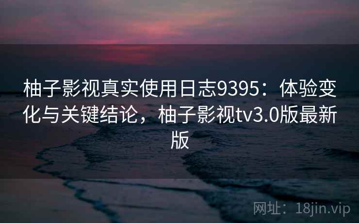柚子影视真实使用日志9395:体验变化与关键结论,柚子影视tv3.0版最新版 柚子影视真实使用日志9395:体验变化与关键结论,柚子影视tv3.0版最新版