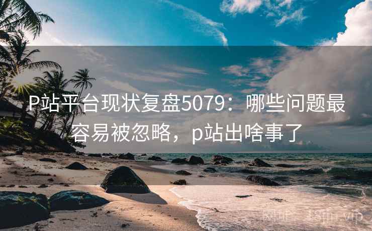 P站平台现状复盘5079：哪些问题最容易被忽略，p站出啥事了