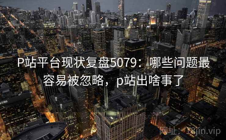 P站平台现状复盘5079：哪些问题最容易被忽略，p站出啥事了
