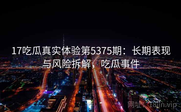 17吃瓜真实体验第5375期：长期表现与风险拆解，吃瓜事件