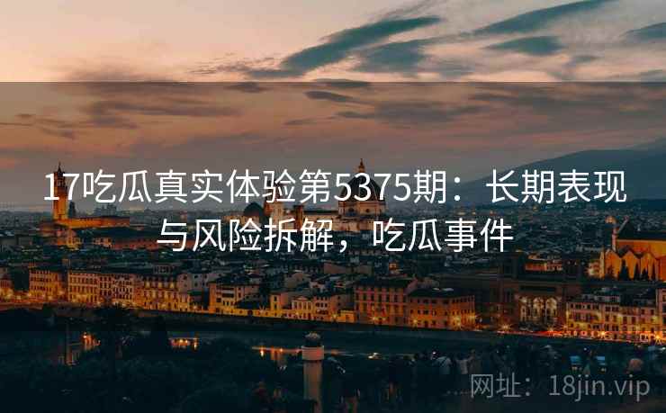 17吃瓜真实体验第5375期：长期表现与风险拆解，吃瓜事件