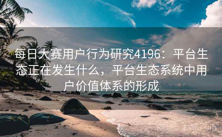每日大赛用户行为研究4196：平台生态正在发生什么，平台生态系统中用户价值体系的形成