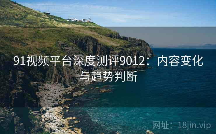 91视频平台深度测评9012：内容变化与趋势判断