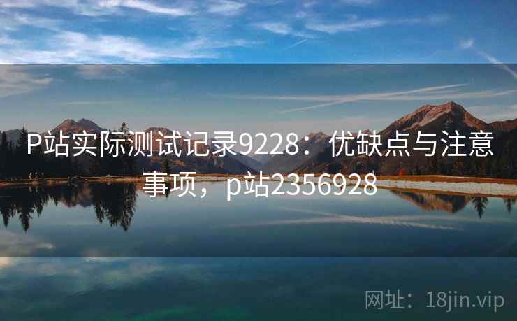 P站实际测试记录9228：优缺点与注意事项，p站2356928
